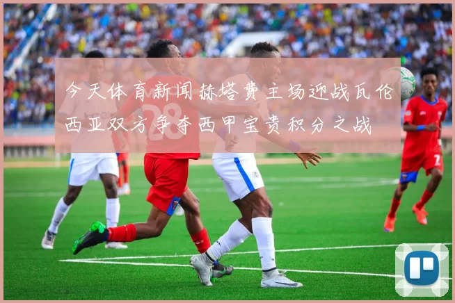 今天体育新闻赫塔费主场迎战瓦伦西亚双方争夺西甲宝贵积分之战