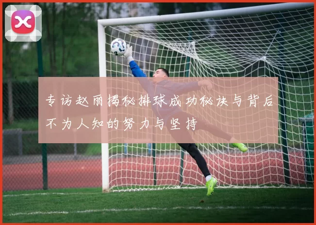 专访赵丽揭秘排球成功秘诀与背后不为人知的努力与坚持