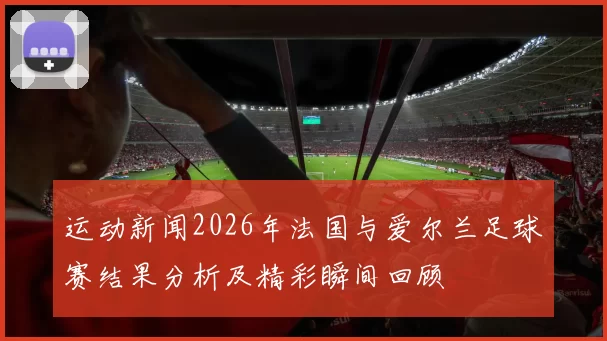 运动新闻2026年法国与爱尔兰足球赛结果分析及精彩瞬间回顾
