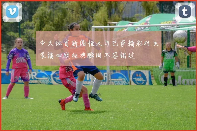今天体育新闻恒大与巴萨精彩对决录播回顾经典瞬间不容错过