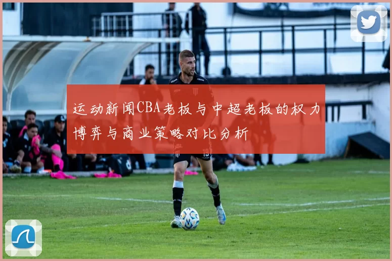 运动新闻CBA老板与中超老板的权力博弈与商业策略对比分析