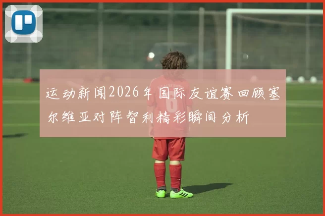 运动新闻2026年国际友谊赛回顾塞尔维亚对阵智利精彩瞬间分析