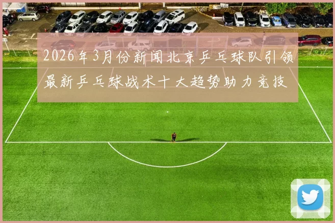 2026年3月份新闻北京乒乓球队引领最新乒乓球战术十大趋势助力竞技水平提升