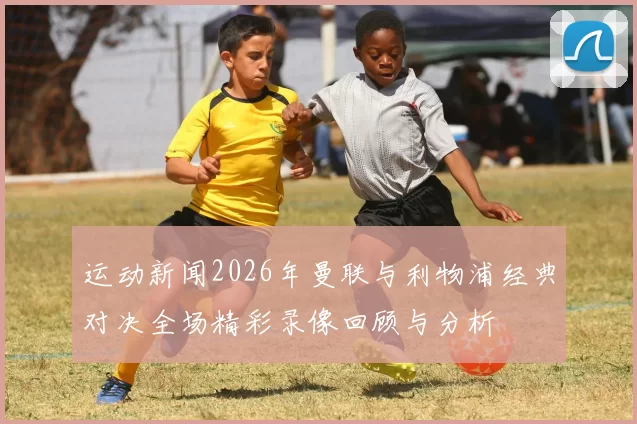 运动新闻2026年曼联与利物浦经典对决全场精彩录像回顾与分析